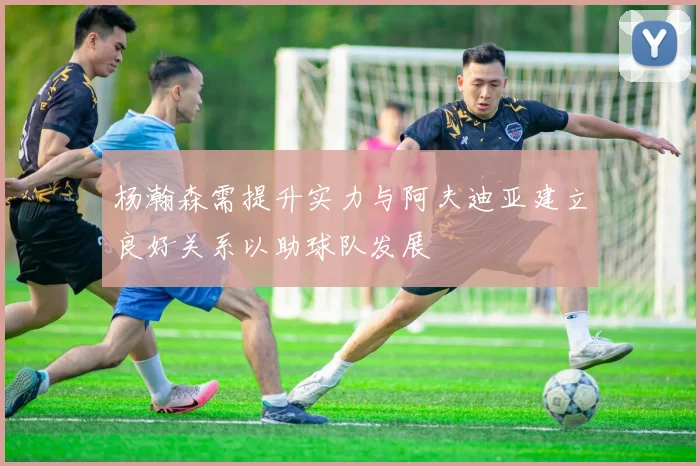 杨瀚森需提升实力与阿夫迪亚建立良好关系以助球队发展