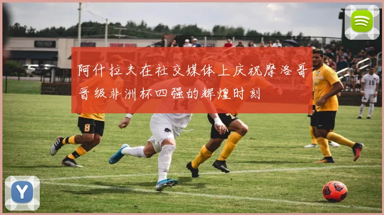 阿什拉夫在社交媒体上庆祝摩洛哥晋级非洲杯四强的辉煌时刻