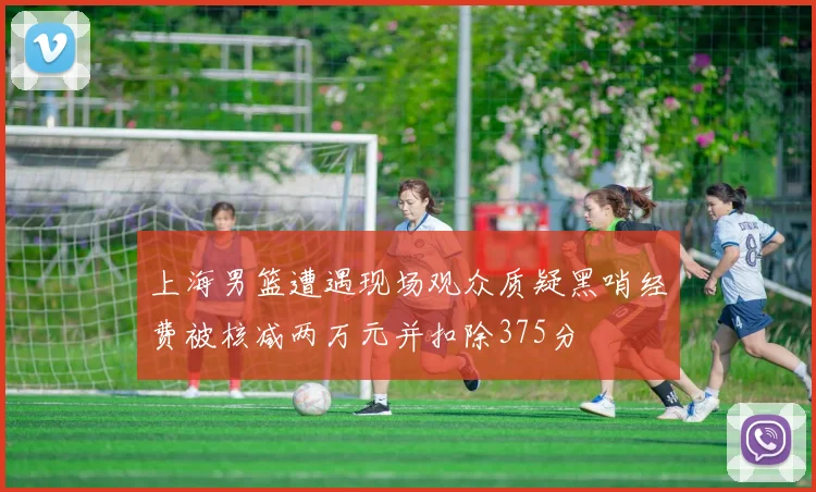上海男篮遭遇现场观众质疑黑哨经费被核减两万元并扣除375分
