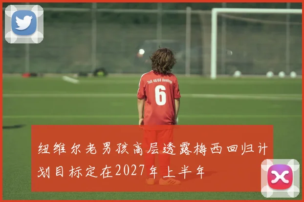 纽维尔老男孩高层透露梅西回归计划目标定在2027年上半年