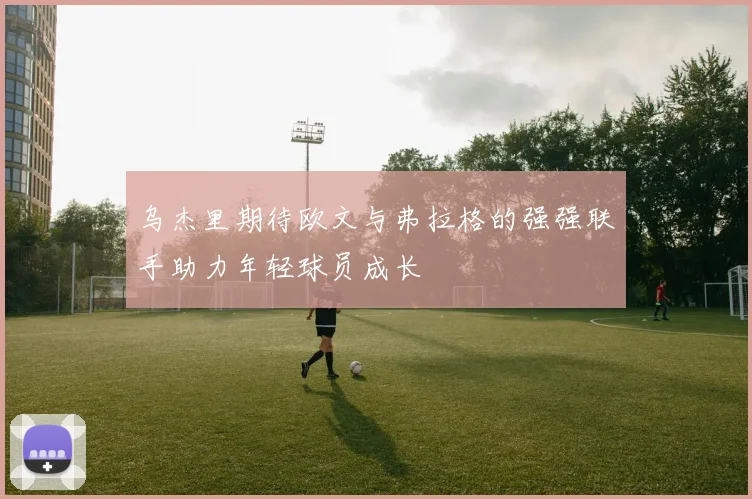 乌杰里期待欧文与弗拉格的强强联手助力年轻球员成长