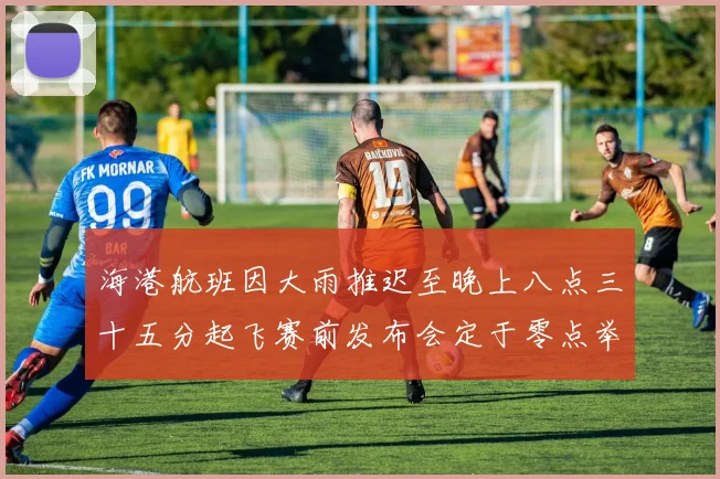 海港航班因大雨推迟至晚上八点三十五分起飞赛前发布会定于零点举行