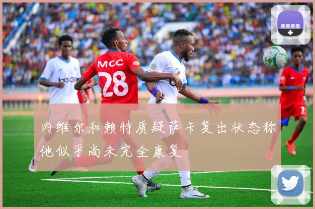 内维尔和赖特质疑萨卡复出状态称他似乎尚未完全康复
