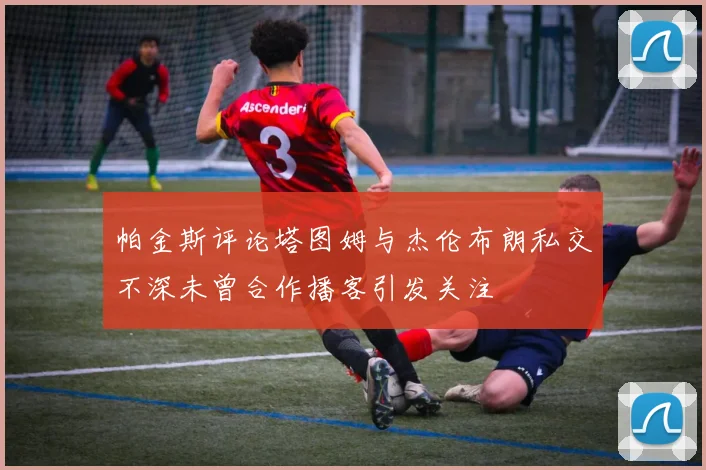 帕金斯评论塔图姆与杰伦布朗私交不深未曾合作播客引发关注
