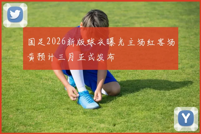 国足2026新版球衣曝光主场红客场黄预计三月正式发布