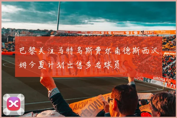 巴黎关注马特乌斯费尔南德斯西汉姆今夏计划出售多名球员