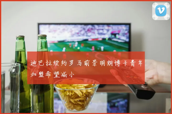 迪巴拉续约罗马前景明朗博卡青年加盟希望减小