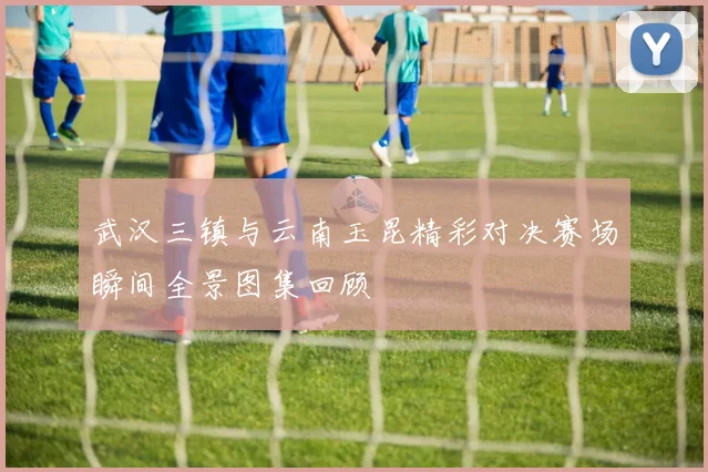 武汉三镇与云南玉昆精彩对决赛场瞬间全景图集回顾