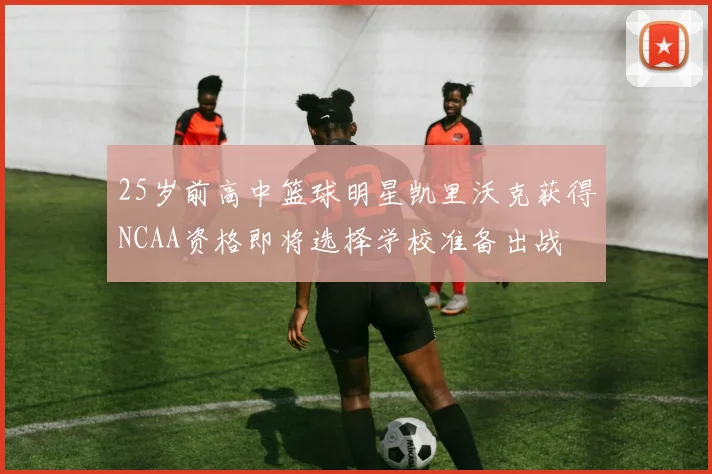 25岁前高中篮球明星凯里沃克获得NCAA资格即将选择学校准备出战