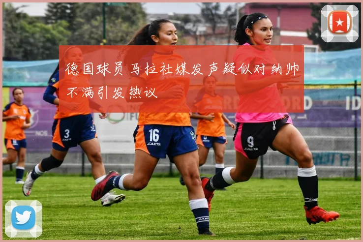 德国球员马拉社媒发声疑似对纳帅不满引发热议