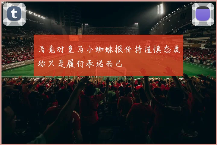 马竞对皇马小蜘蛛报价持谨慎态度称只是履行承诺而已