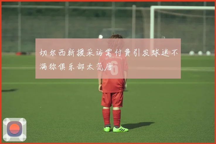 切尔西新援采访需付费引发球迷不满称俱乐部太荒唐