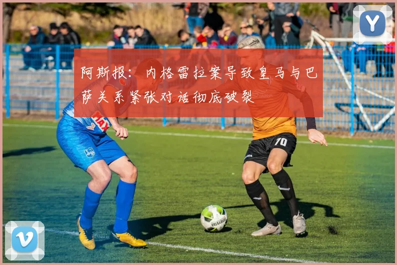 阿斯报：内格雷拉案导致皇马与巴萨关系紧张对话彻底破裂