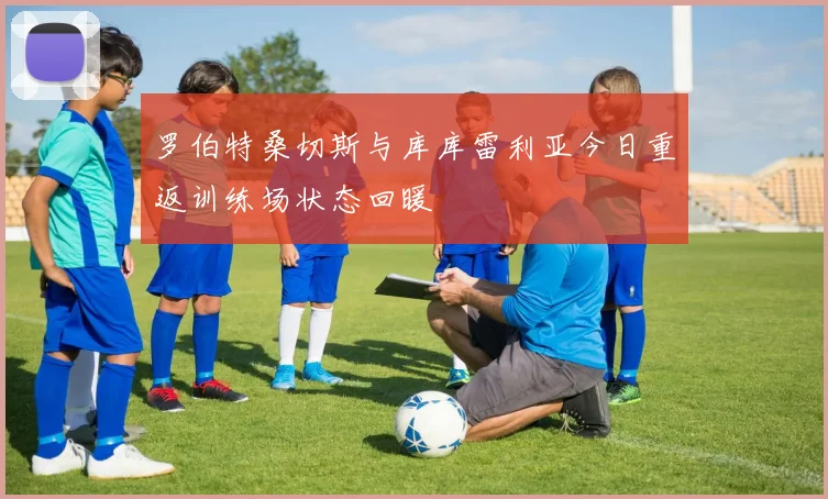 罗伯特桑切斯与库库雷利亚今日重返训练场状态回暖