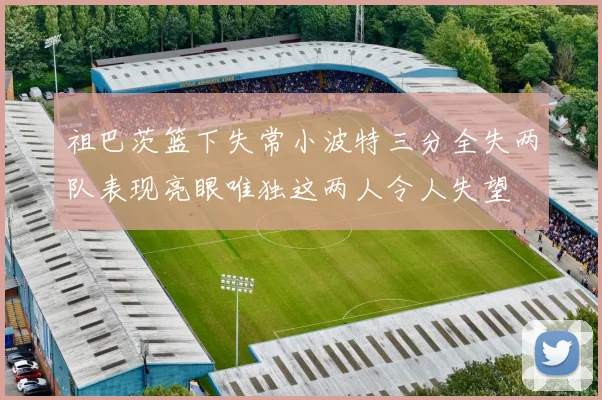 祖巴茨篮下失常小波特三分全失两队表现亮眼唯独这两人令人失望