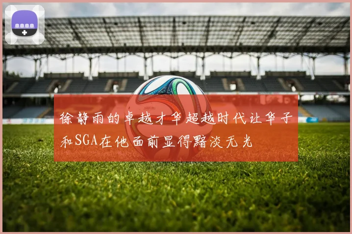 徐静雨的卓越才华超越时代让华子和SGA在他面前显得黯淡无光