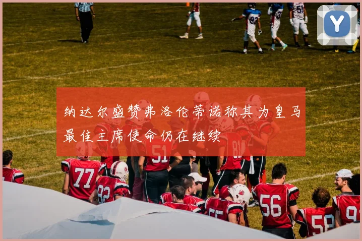 纳达尔盛赞弗洛伦蒂诺称其为皇马最佳主席使命仍在继续