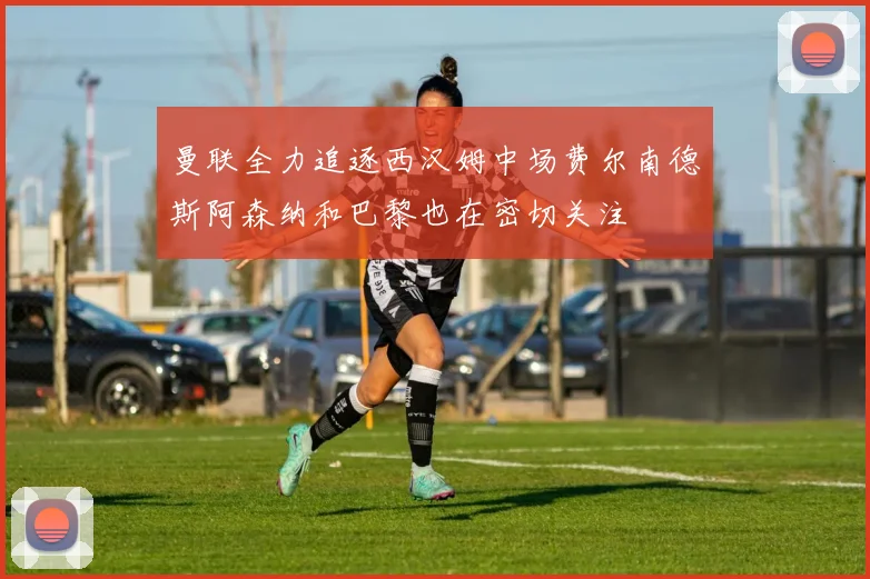曼联全力追逐西汉姆中场费尔南德斯阿森纳和巴黎也在密切关注