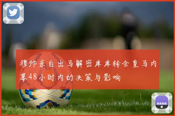 穆帅亲自出马解密库库转会皇马内幕48小时内的决策与影响