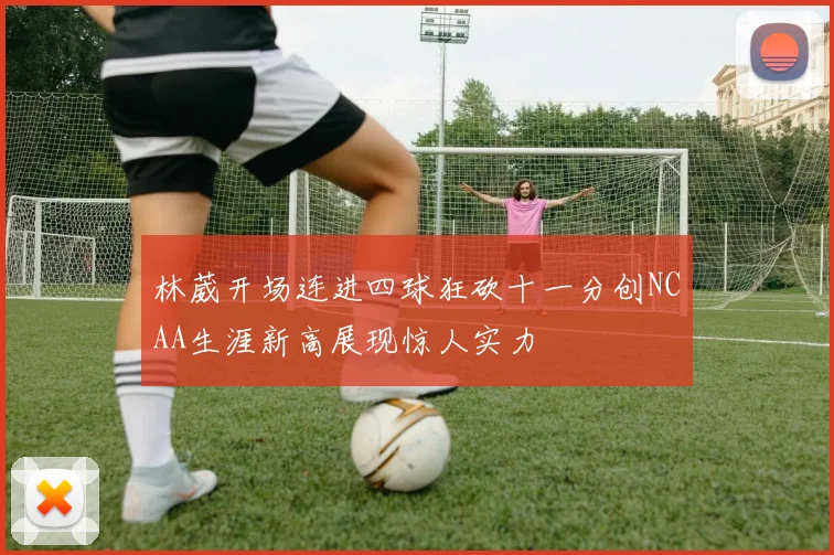 林葳开场连进四球狂砍十一分创NCAA生涯新高展现惊人实力