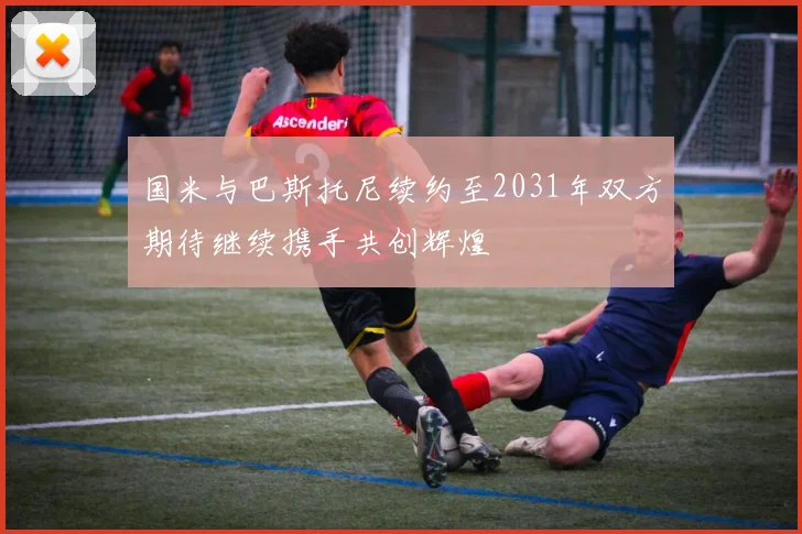 国米与巴斯托尼续约至2031年双方期待继续携手共创辉煌