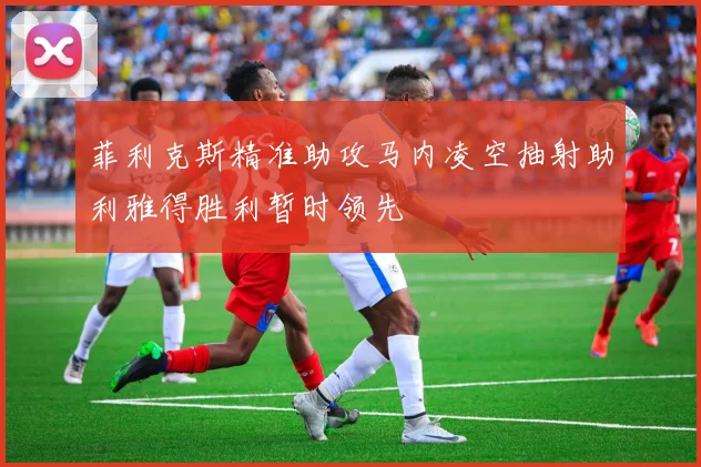 菲利克斯精准助攻马内凌空抽射助利雅得胜利暂时领先